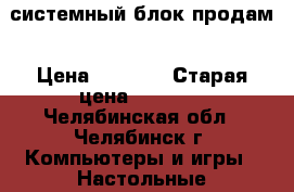 системный блок продам › Цена ­ 5 500 › Старая цена ­ 5 500 - Челябинская обл., Челябинск г. Компьютеры и игры » Настольные компьютеры   . Челябинская обл.